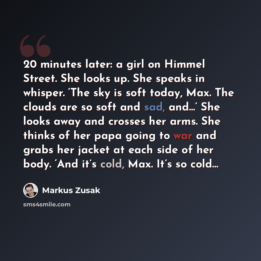 “20 minutes later: a girl on Himmel Street. She looks up. She speaks in whisper. ‘The sky is soft today, Max. The clouds are so soft and sad, and…’ She looks away and crosses her arms. She thinks of her papa going to war and grabs her jacket at each side of her body. ‘And it’s cold, Max. It’s so…” quote by Markus Zusak