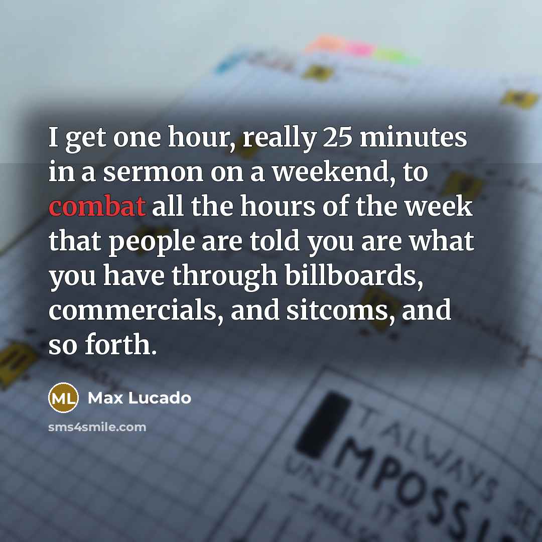 “I get one hour, really 25 minutes in a sermon on a weekend, to combat all the hours of the week that people are told you are what you have through billboards, commercials, and sitcoms, and so forth.” quote by Max Lucado