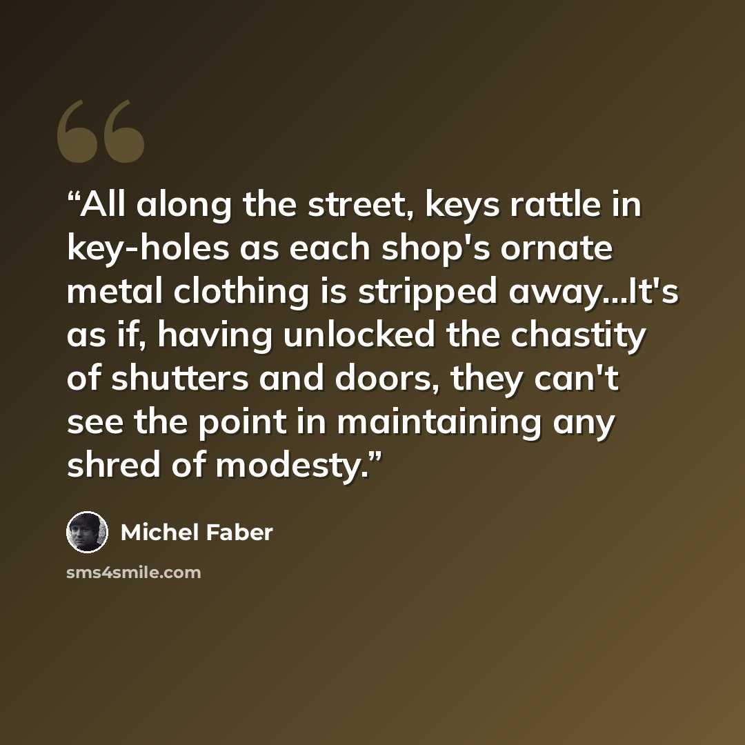 “All along the street, keys rattle in key-holes as each shop's ornate metal clothing is stripped away...It's as if, having unlocked the chastity of shutters and doors, they can't see the point in maintaining any shred of modesty.” quote by Michel Faber