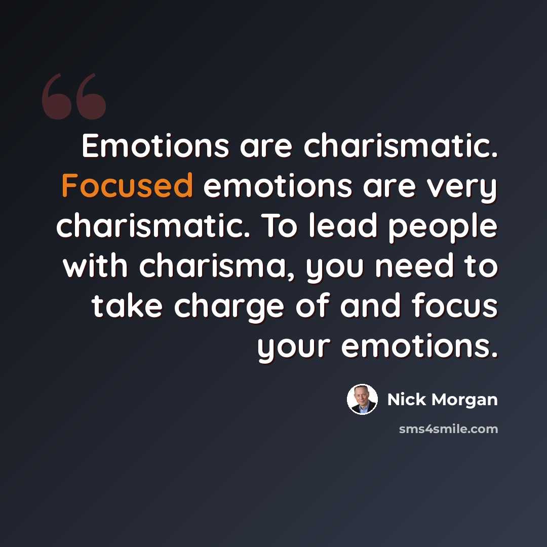 “Emotions are charismatic. Focused emotions are very charismatic. To lead people with charisma, you need to take charge of and focus your emotions.” quote by Nick Morgan
