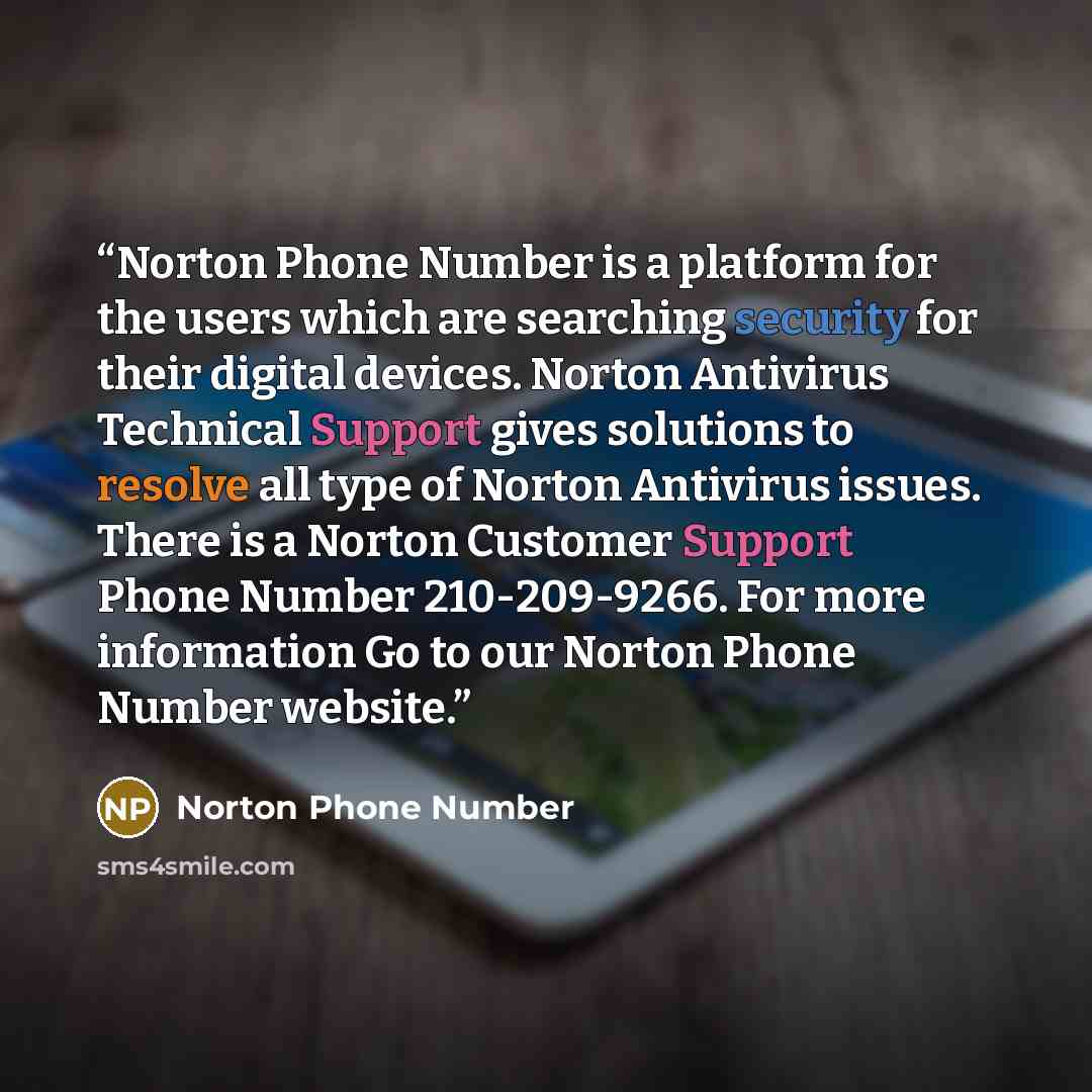 “Norton Phone Number is a platform for the users which are searching security for their digital devices. Norton Antivirus Technical Support gives solutions to resolve all type of Norton Antivirus issues. There is a Norton Customer Support Phone Number 210-209-9266. For more information Go to our…” quote by Norton Phone Number