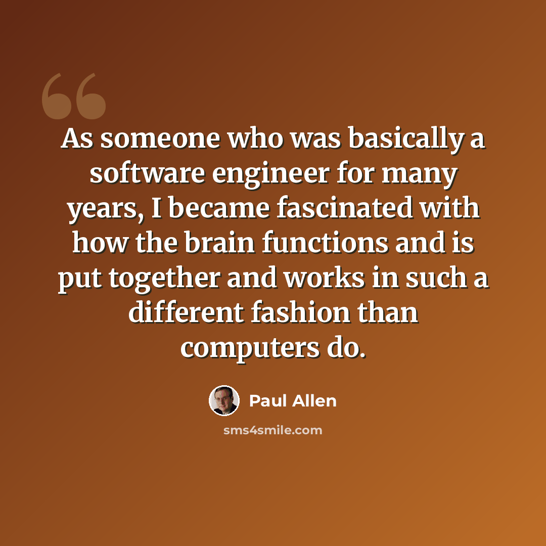 “As someone who was basically a software engineer for many years, I became fascinated with how the brain functions and is put together and works in such a different fashion than computers do.” quote by Paul Allen
