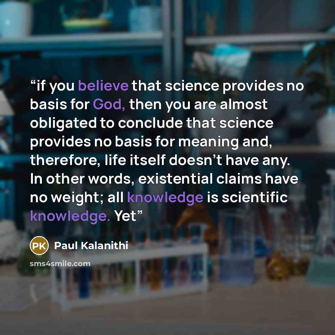 “if you believe that science provides no basis for God, then you are almost obligated to conclude that science provides no basis for meaning and, therefore, life itself doesn’t have any. In other words, existential claims have no weight; all knowledge is scientific knowledge. Yet” quote by Paul Kalanithi