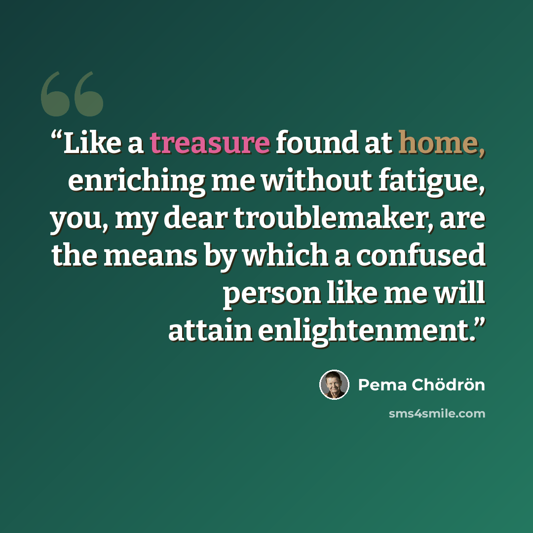 “Like a treasure found at home, enriching me without fatigue, you, my dear troublemaker, are the means by which a confused person like me will attain enlightenment.” quote by Pema Chödrön