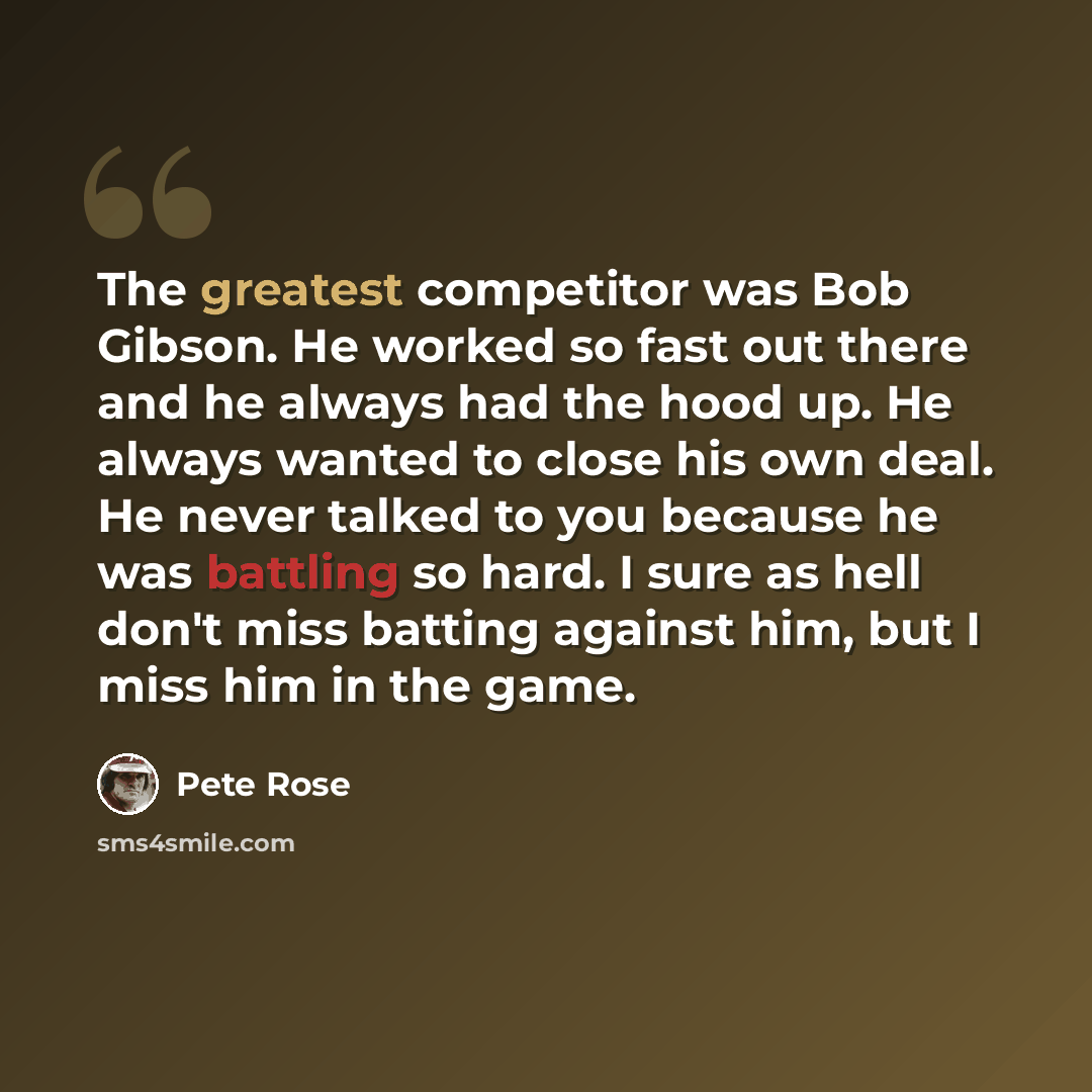 “The greatest competitor was Bob Gibson. He worked so fast out there and he always had the hood up. He always wanted to close his own deal. He never talked to you because he was battling so hard. I sure as hell don't miss batting against him, but I miss him in the game.” quote by Pete Rose