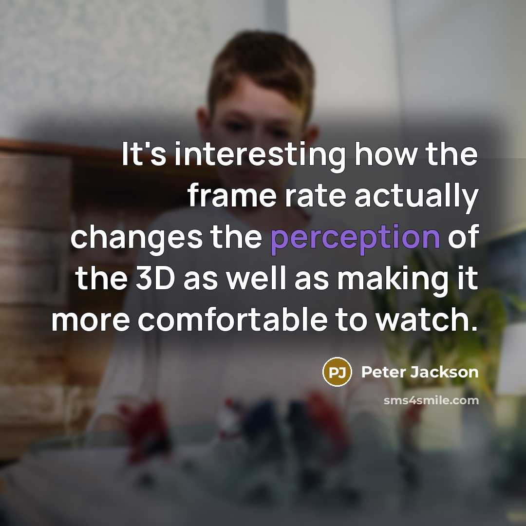“It's interesting how the frame rate actually changes the perception of the 3D as well as making it more comfortable to watch.” quote by Peter Jackson