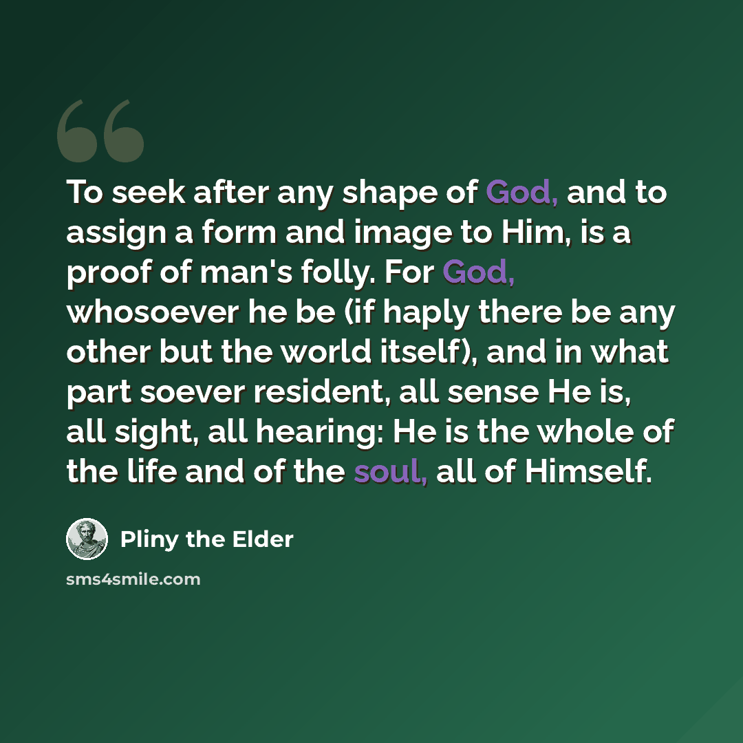 “To seek after any shape of God, and to assign a form and image to Him, is a proof of man's folly. For God, whosoever he be (if haply there be any other but the world itself), and in what part soever resident, all sense He is, all sight, all hearing: He is the whole of the life and of the soul, all…” quote by Pliny the Elder