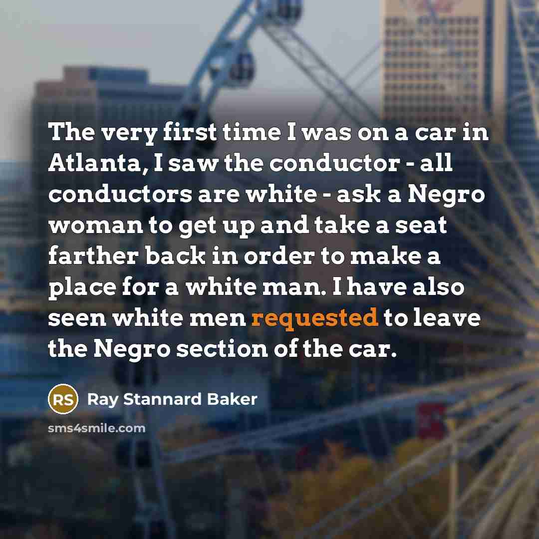 “The very first time I was on a car in Atlanta, I saw the conductor - all conductors are white - ask a Negro woman to get up and take a seat farther back in order to make a place for a white man. I have also seen white men requested to leave the Negro section of the car.” quote by Ray Stannard Baker