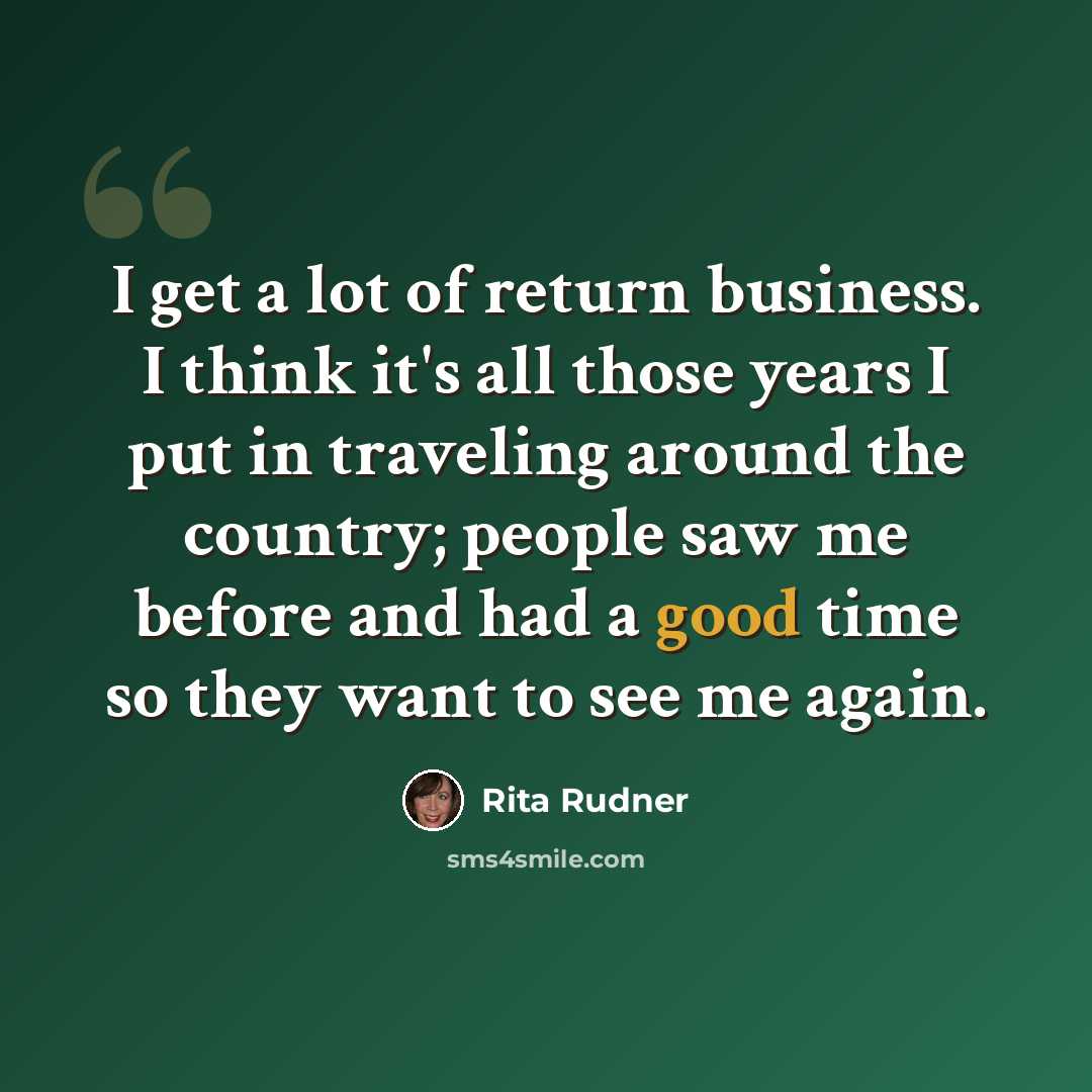 “I get a lot of return business. I think it's all those years I put in traveling around the country; people saw me before and had a good time so they want to see me again.” quote by Rita Rudner