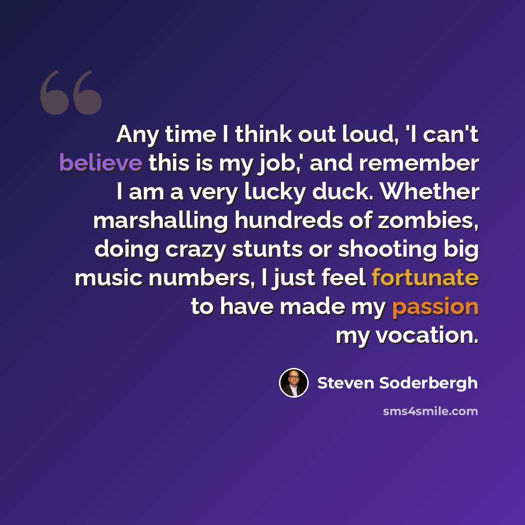 “Any time I think out loud, 'I can't believe this is my job,' and remember I am a very lucky duck. Whether marshalling hundreds of zombies, doing crazy stunts or shooting big music numbers, I just feel fortunate to have made my passion my vocation.” quote by Steven Soderbergh