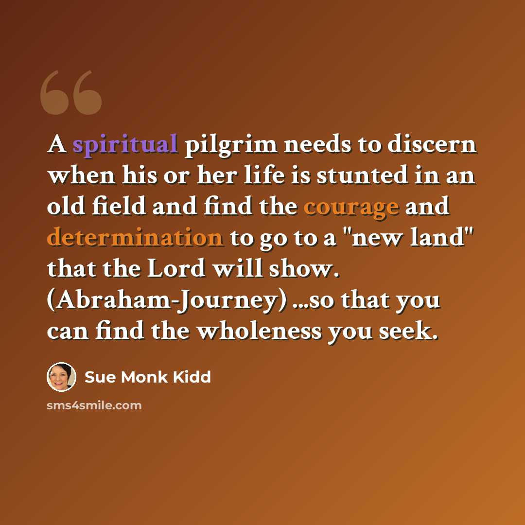 “A spiritual pilgrim needs to discern when his or her life is stunted in an old field and find the courage and determination to go to a "new land" that the Lord will show. (Abraham-Journey) ...so that you can find the wholeness you seek.” quote by Sue Monk Kidd