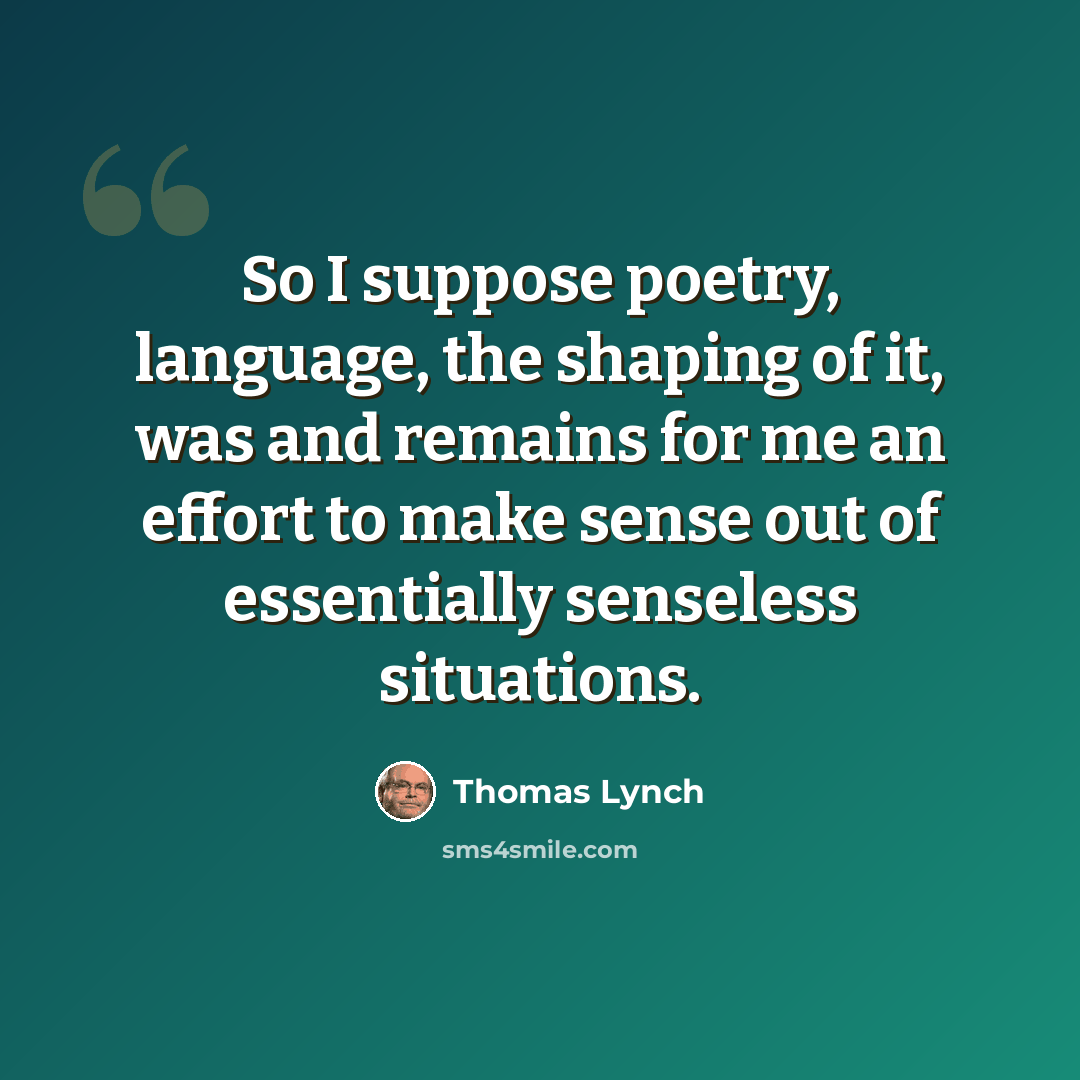 “So I suppose poetry, language, the shaping of it, was and remains for me an effort to make sense out of essentially senseless situations.” quote by Thomas Lynch