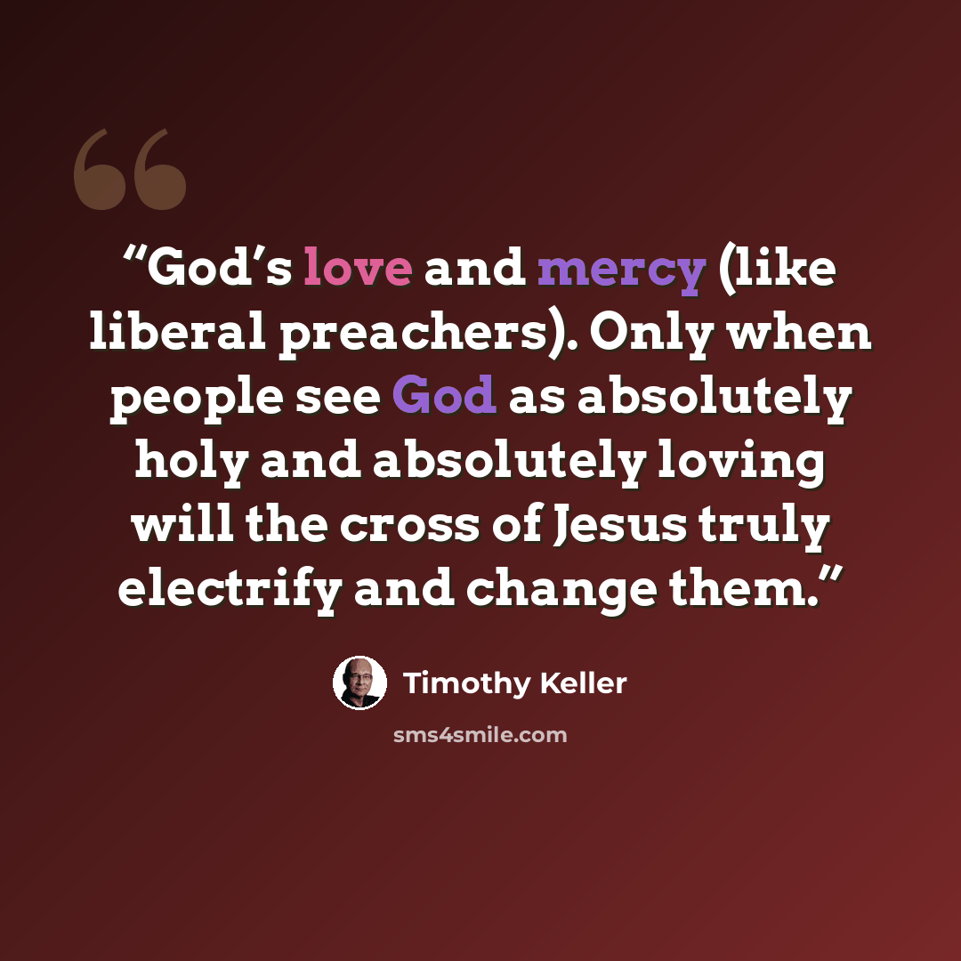 “God’s love and mercy (like liberal preachers). Only when people see God as absolutely holy and absolutely loving will the cross of Jesus truly electrify and change them.” quote by Timothy Keller