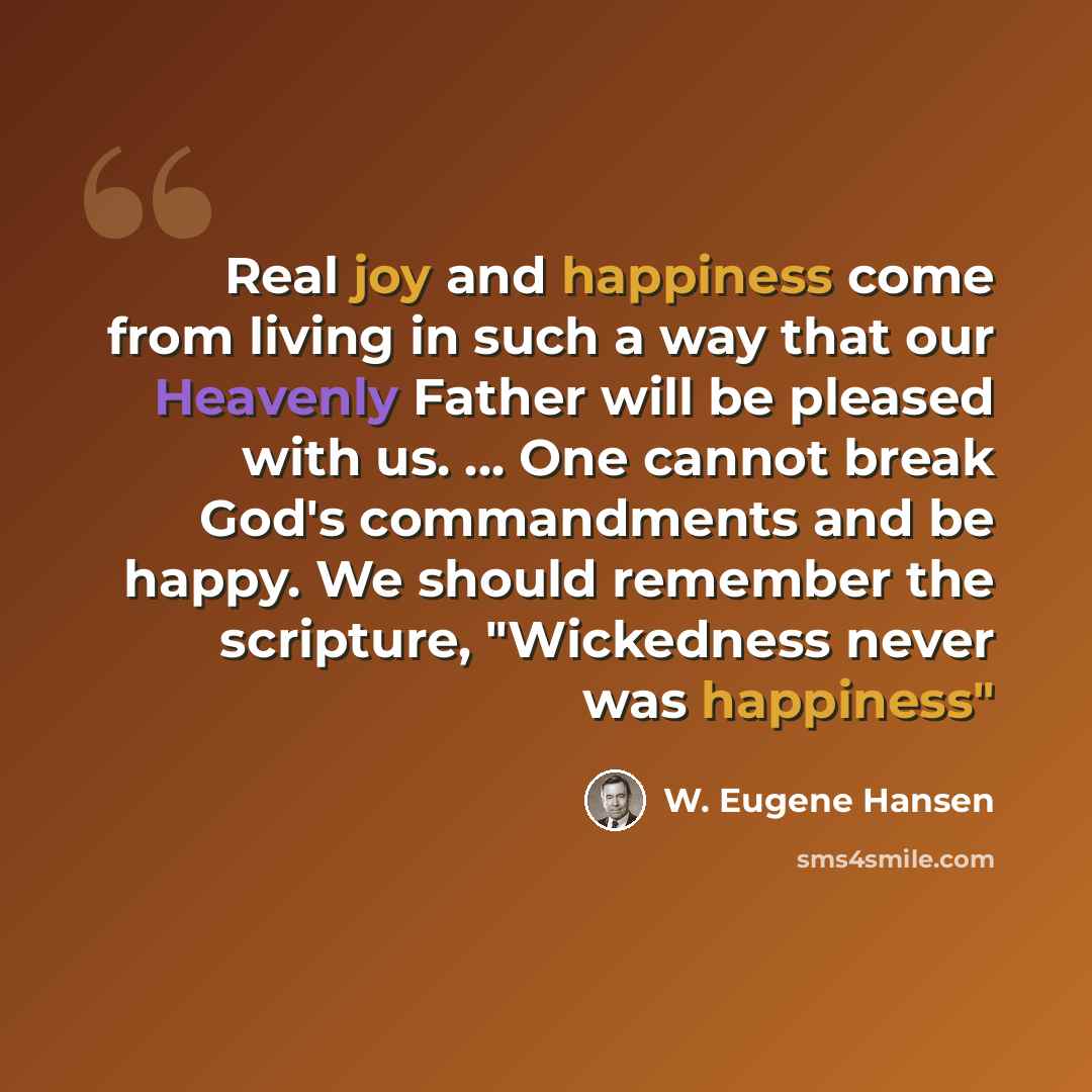 “Real joy and happiness come from living in such a way that our Heavenly Father will be pleased with us. ... One cannot break God's commandments and be happy. We should remember the scripture, "Wickedness never was happiness"” quote by W. Eugene Hansen