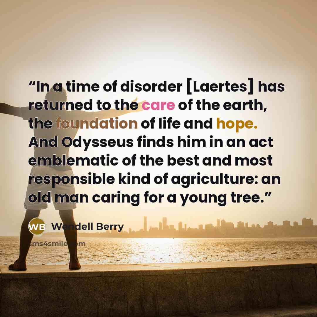 “In a time of disorder [Laertes] has returned to the care of the earth, the foundation of life and hope. And Odysseus finds him in an act emblematic of the best and most responsible kind of agriculture: an old man caring for a young tree.” quote by Wendell Berry