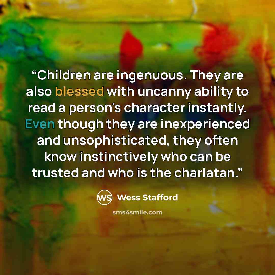 “Children are ingenuous. They are also blessed with uncanny ability to read a person's character instantly. Even though they are inexperienced and unsophisticated, they often know instinctively who can be trusted and who is the charlatan.” quote by Wess Stafford