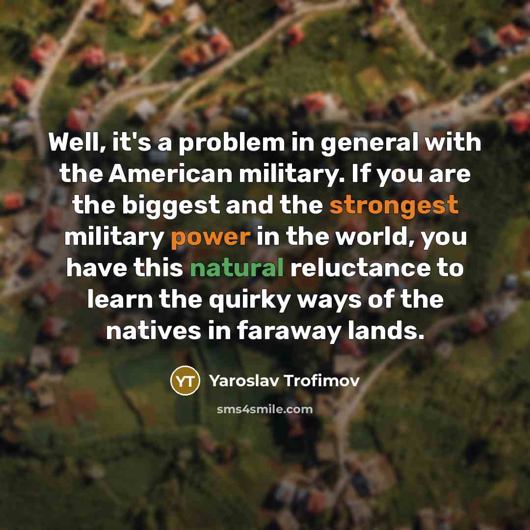 “Well, it's a problem in general with the American military. If you are the biggest and the strongest military power in the world, you have this natural reluctance to learn the quirky ways of the natives in faraway lands.” quote by Yaroslav Trofimov