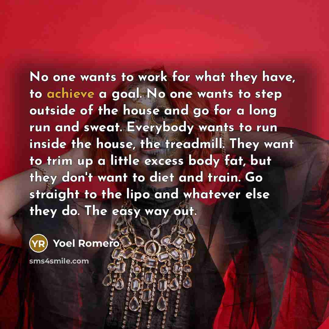 “No one wants to work for what they have, to achieve a goal. No one wants to step outside of the house and go for a long run and sweat. Everybody wants to run inside the house, the treadmill. They want to trim up a little excess body fat, but they don't want to diet and train. Go straight to the…” quote by Yoel Romero