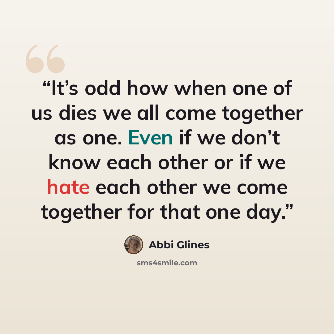 “It’s odd how when one of us dies we all come together as one. Even if we don’t know each other or if we hate each other we come together for that one day.” quote by Abbi Glines