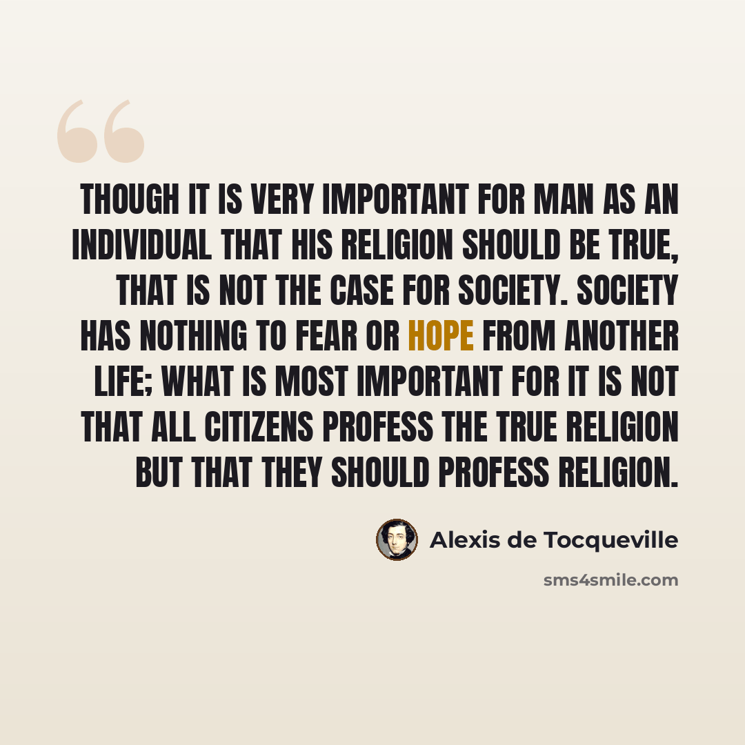 “Though it is very important for man as an individual that his religion should be true, that is not the case for society. Society has nothing to fear or hope from another life; what is most important for it is not that all citizens profess the true religion but that they should profess religion.” quote by Alexis de Tocqueville