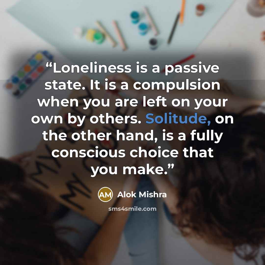 “Loneliness is a passive state. It is a compulsion when you are left on your own by others. Solitude, on the other hand, is a fully conscious choice that you make.” quote by Alok Mishra