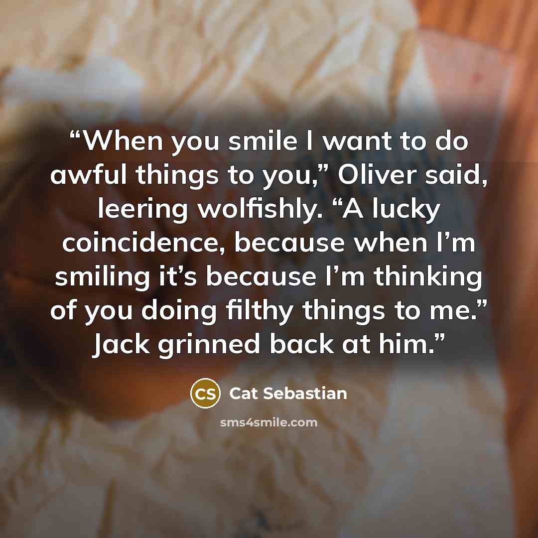 “When you smile I want to do awful things to you,” Oliver said, leering wolfishly. “A lucky coincidence, because when I’m smiling it’s because I’m thinking of you doing filthy things to me.” Jack grinned back at him.” quote by Cat Sebastian