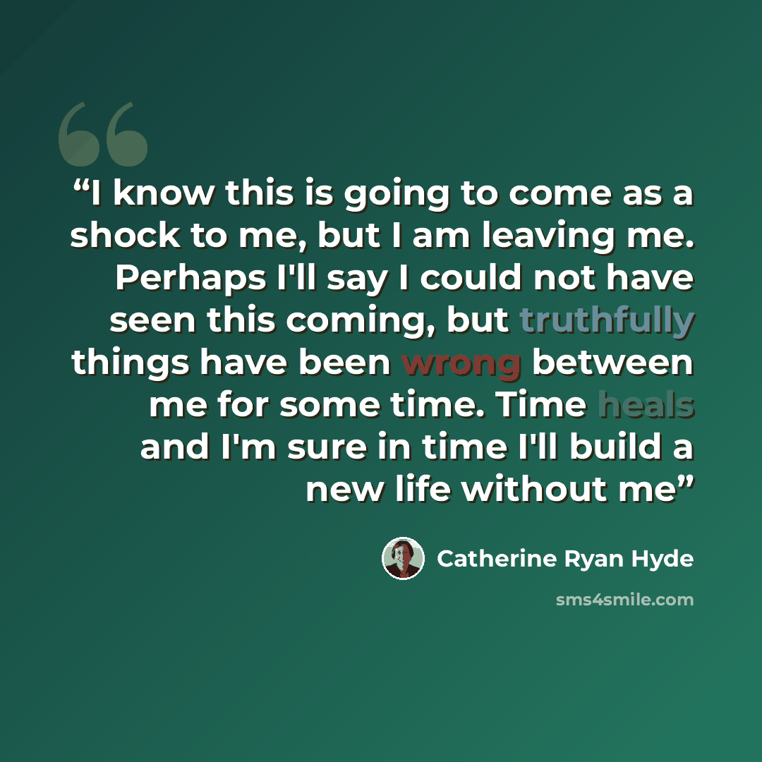 “I know this is going to come as a shock to me, but I am leaving me. Perhaps I'll say I could not have seen this coming, but truthfully things have been wrong between me for some time. Time heals and I'm sure in time I'll build a new life without me” quote by Catherine Ryan Hyde