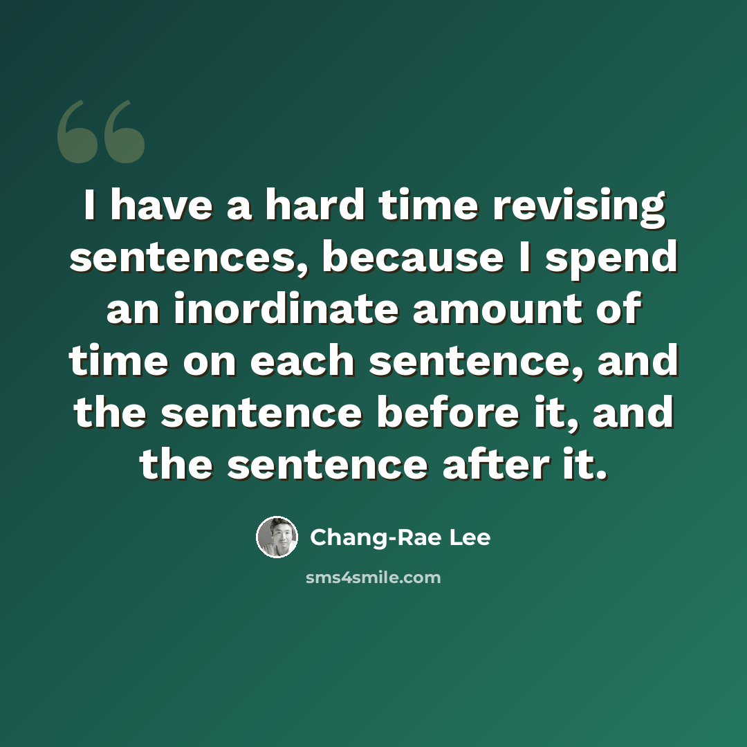 “I have a hard time revising sentences, because I spend an inordinate amount of time on each sentence, and the sentence before it, and the sentence after it.” quote by Chang-Rae Lee