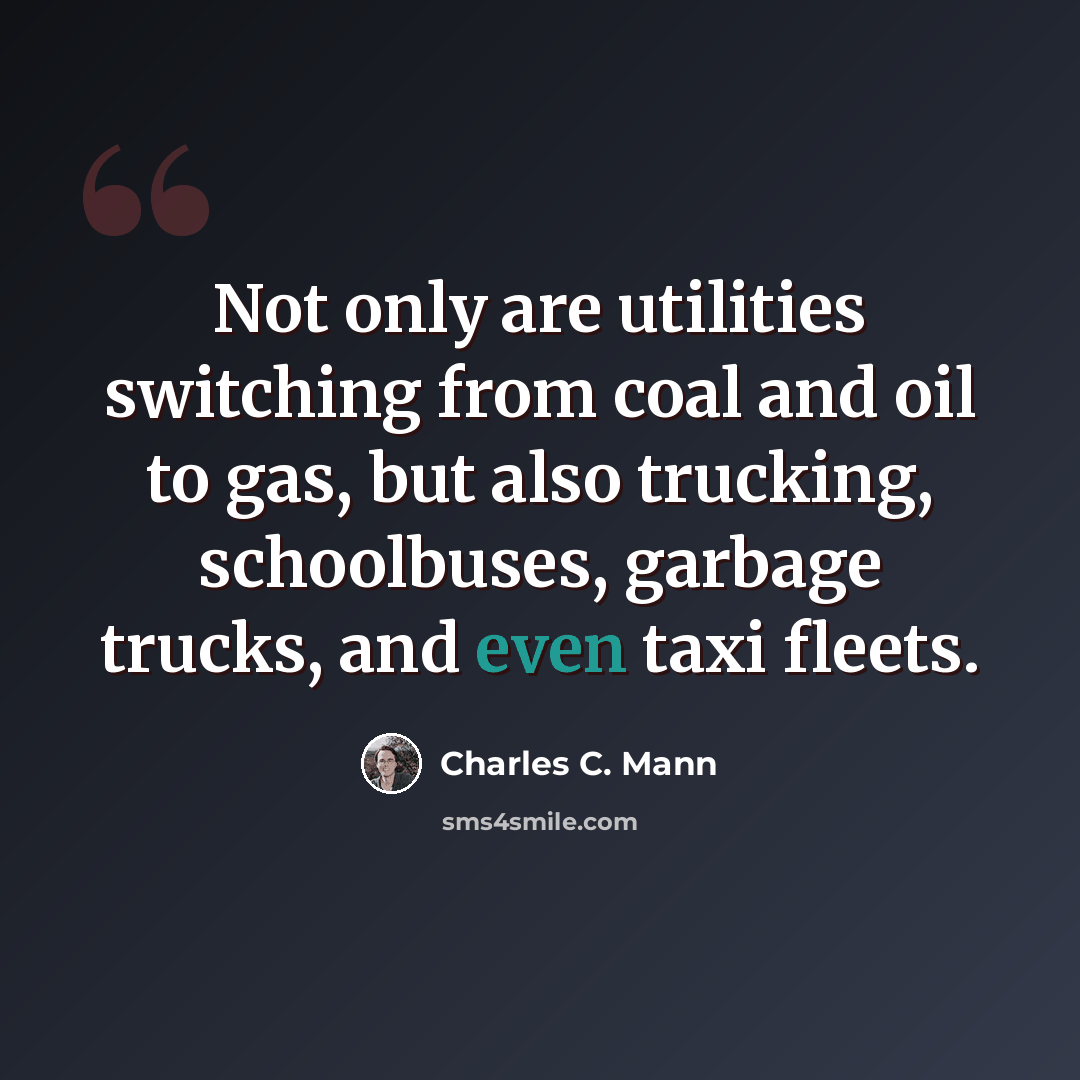 “Not only are utilities switching from coal and oil to gas, but also trucking, schoolbuses, garbage trucks, and even taxi fleets.” quote by Charles C. Mann