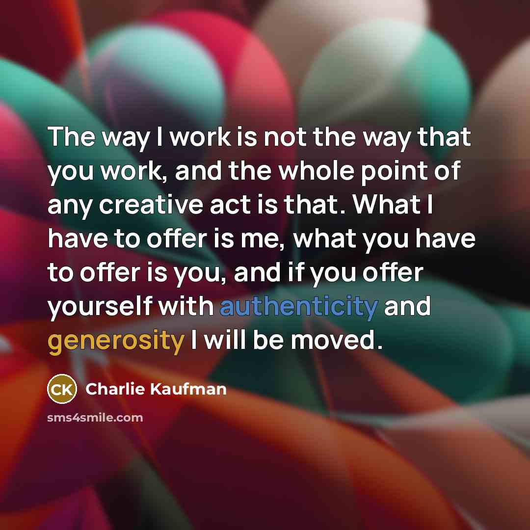“The way I work is not the way that you work, and the whole point of any creative act is that. What I have to offer is me, what you have to offer is you, and if you offer yourself with authenticity and generosity I will be moved.” quote by Charlie Kaufman