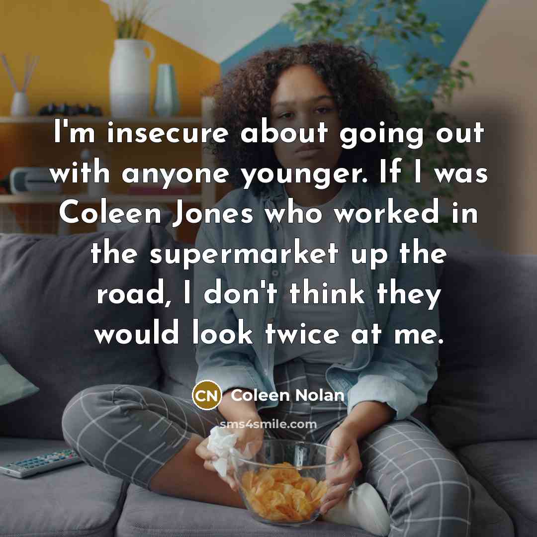“I'm insecure about going out with anyone younger. If I was Coleen Jones who worked in the supermarket up the road, I don't think they would look twice at me.” quote by Coleen Nolan