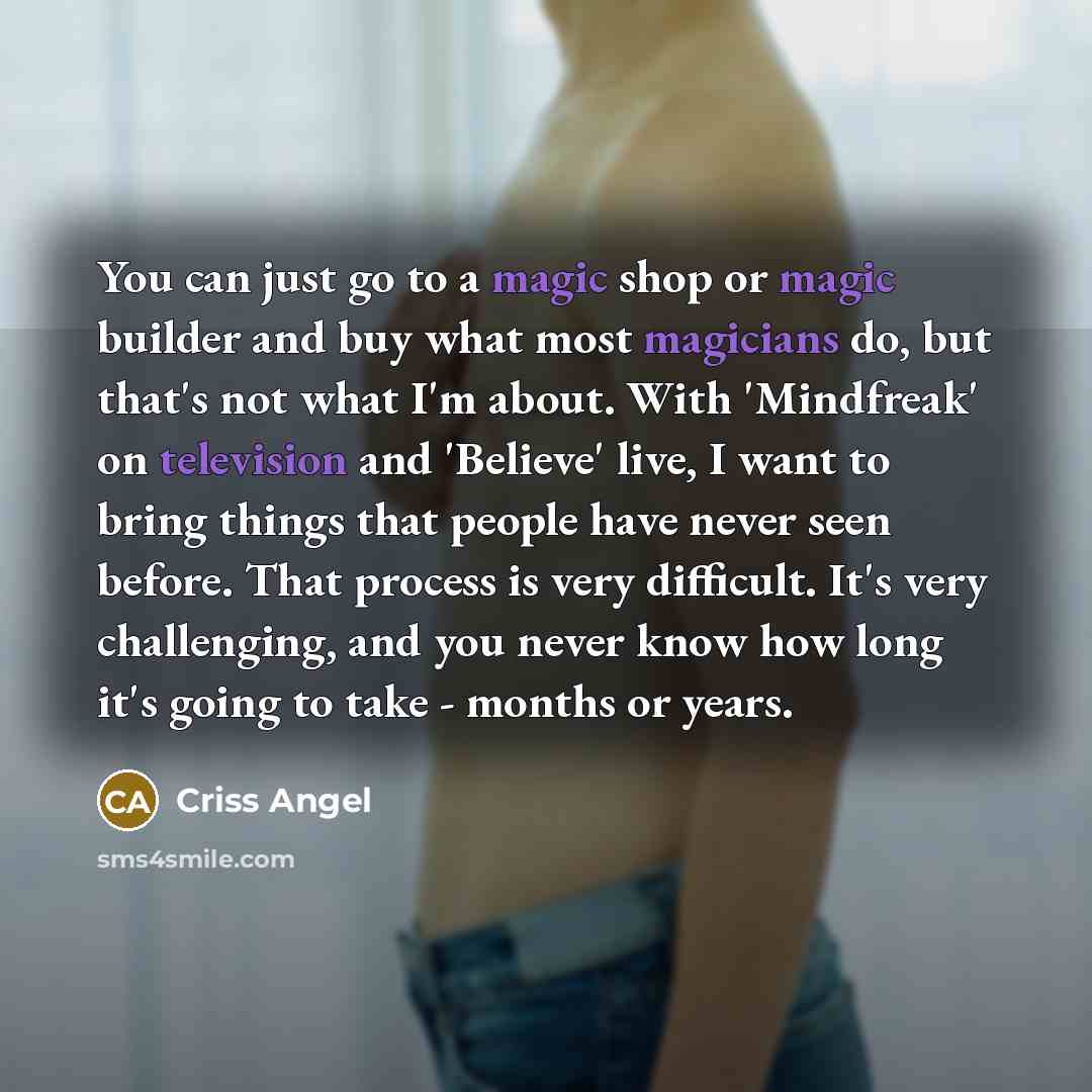 “You can just go to a magic shop or magic builder and buy what most magicians do, but that's not what I'm about. With 'Mindfreak' on television and 'Believe' live, I want to bring things that people have never seen before. That process is very difficult. It's very challenging, and you never know…” quote by Criss Angel