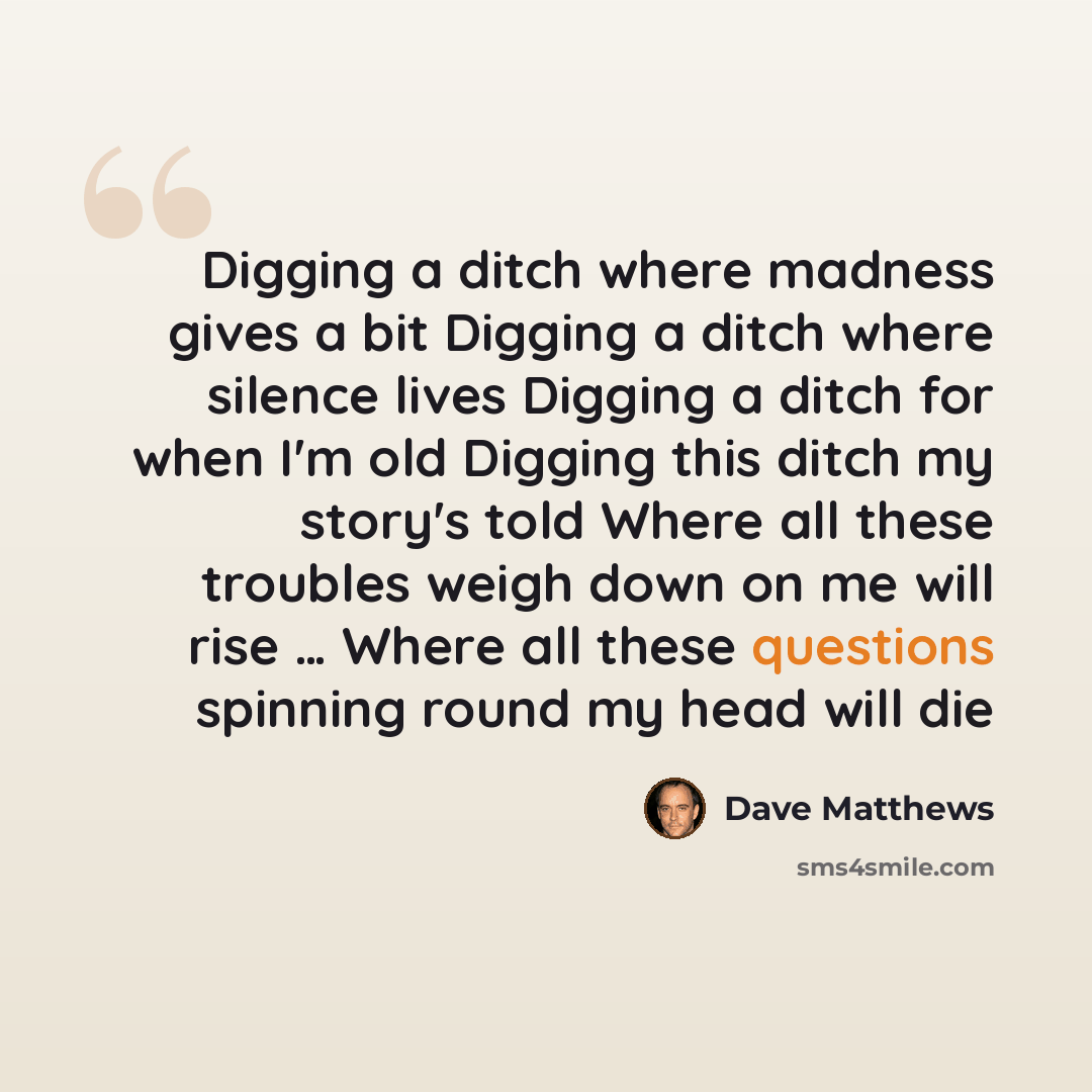 “Digging a ditch where madness gives a bit Digging a ditch where silence lives Digging a ditch for when I'm old Digging this ditch my story's told Where all these troubles weigh down on me will rise … Where all these questions spinning round my head will die” quote by Dave Matthews