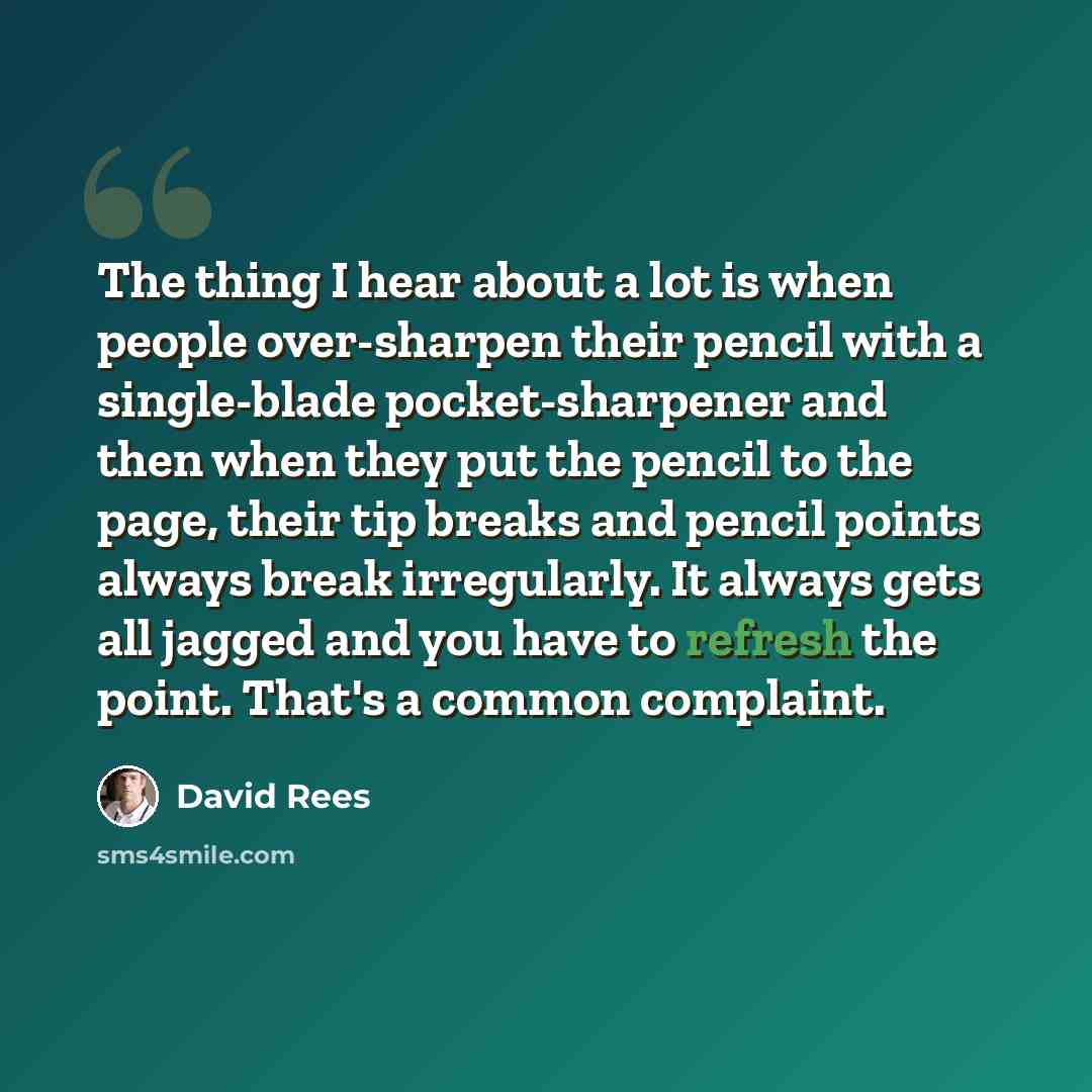 “The thing I hear about a lot is when people over-sharpen their pencil with a single-blade pocket-sharpener and then when they put the pencil to the page, their tip breaks and pencil points always break irregularly. It always gets all jagged and you have to refresh the point. That's a common…” quote by David Rees