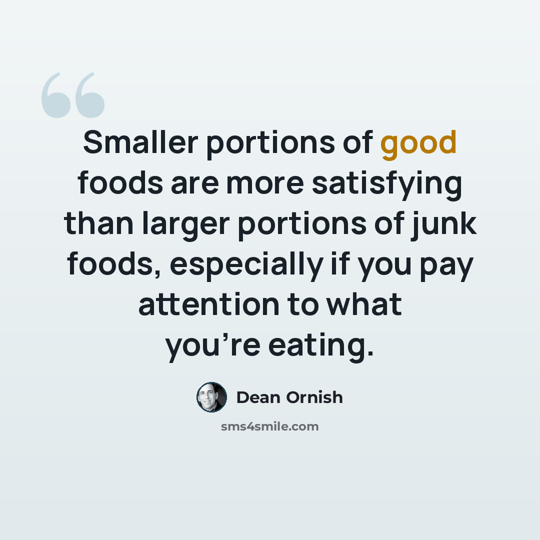 “Smaller portions of good foods are more satisfying than larger portions of junk foods, especially if you pay attention to what you're eating.” quote by Dean Ornish