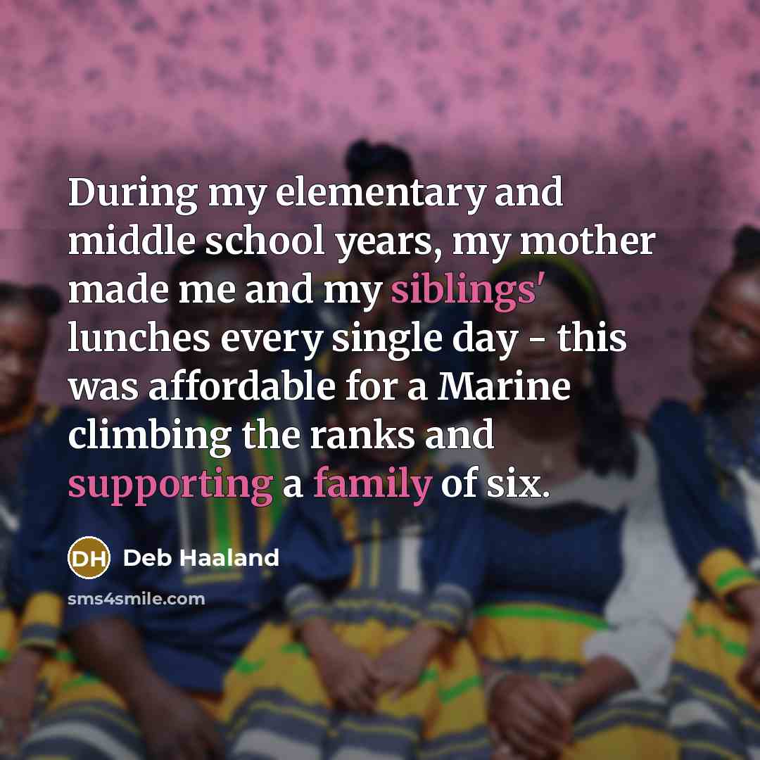 “During my elementary and middle school years, my mother made me and my siblings' lunches every single day - this was affordable for a Marine climbing the ranks and supporting a family of six.” quote by Deb Haaland