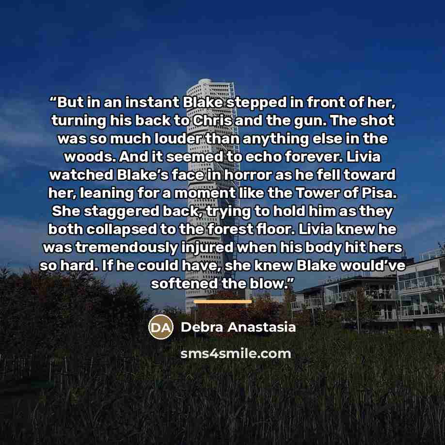“But in an instant Blake stepped in front of her, turning his back to Chris and the gun. The shot was so much louder than anything else in the woods. And it seemed to echo forever. Livia watched Blake’s face in horror as he fell toward her, leaning for a moment like the Tower of Pisa. She staggered…” quote by Debra Anastasia
