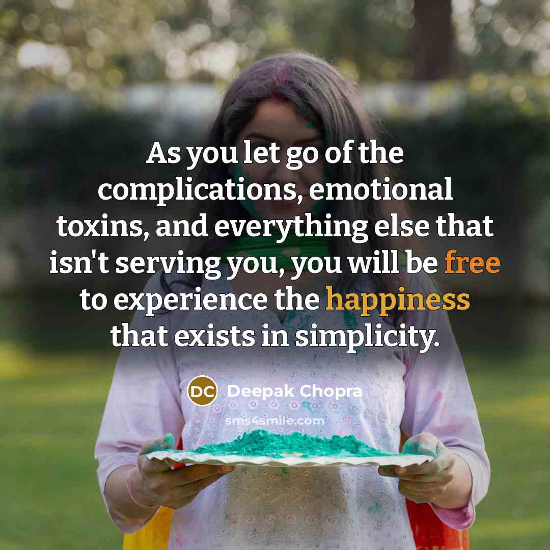 “As you let go of the complications, emotional toxins, and everything else that isn't serving you, you will be free to experience the happiness that exists in simplicity.” quote by Deepak Chopra