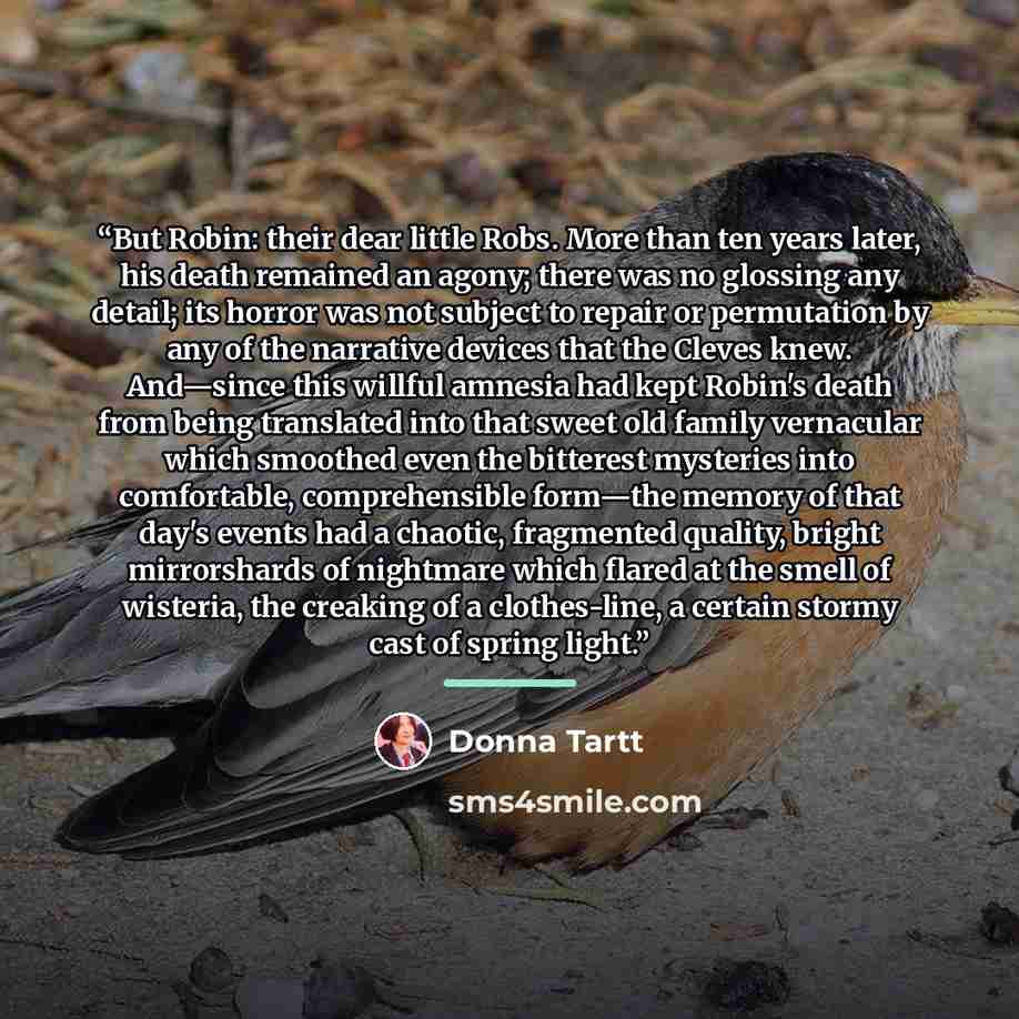 “But Robin: their dear little Robs. More than ten years later, his death remained an agony; there was no glossing any detail; its horror was not subject to repair or permutation by any of the narrative devices that the Cleves knew. And—since this willful amnesia had kept Robin's death from being…” quote by Donna Tartt