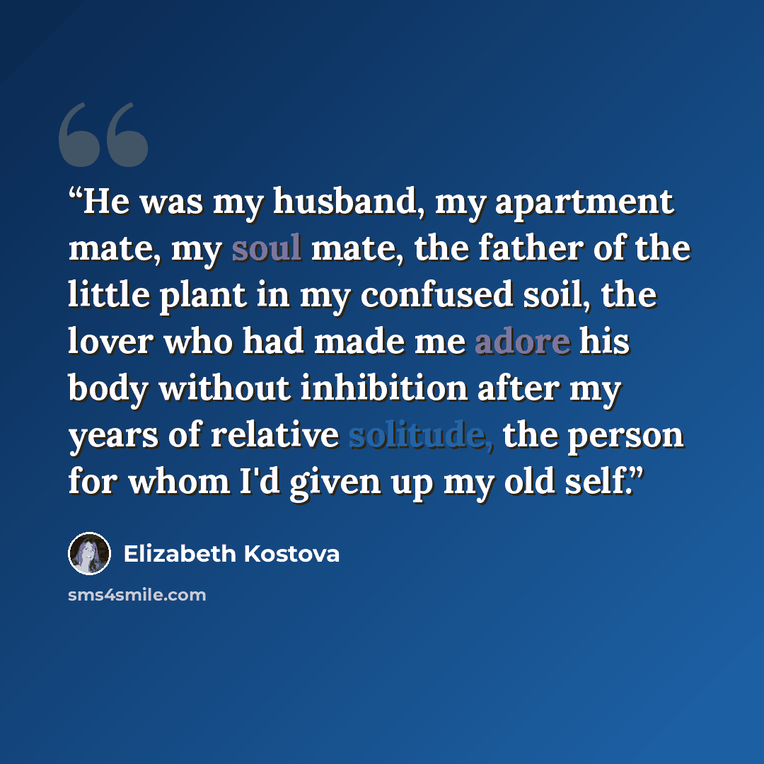 “He was my husband, my apartment mate, my soul mate, the father of the little plant in my confused soil, the lover who had made me adore his body without inhibition after my years of relative solitude, the person for whom I'd given up my old self.” quote by Elizabeth Kostova