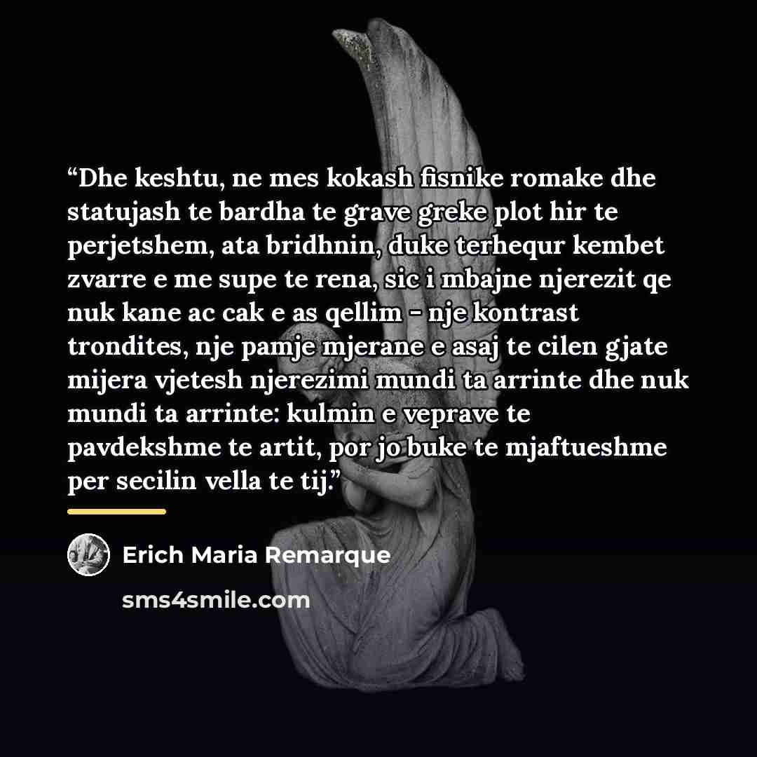 “Dhe keshtu, ne mes kokash fisnike romake dhe statujash te bardha te grave greke plot hir te perjetshem, ata bridhnin, duke terhequr kembet zvarre e me supe te rena, sic i mbajne njerezit qe nuk kane ac cak e as qellim - nje kontrast trondites, nje pamje mjerane e asaj te cilen gjate mijera vjetesh…” quote by Erich Maria Remarque