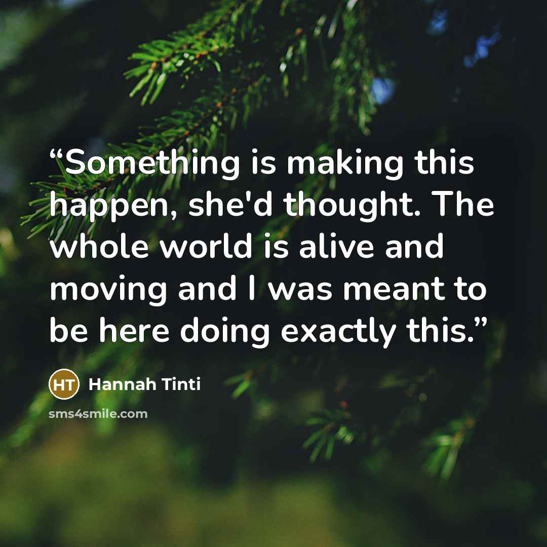“Something is making this happen, she'd thought. The whole world is alive and moving and I was meant to be here doing exactly this.” quote by Hannah Tinti