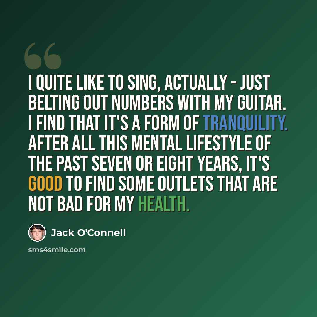 “I quite like to sing, actually - just belting out numbers with my guitar. I find that it's a form of tranquility. After all this mental lifestyle of the past seven or eight years, it's good to find some outlets that are not bad for my health.” quote by Jack O'Connell