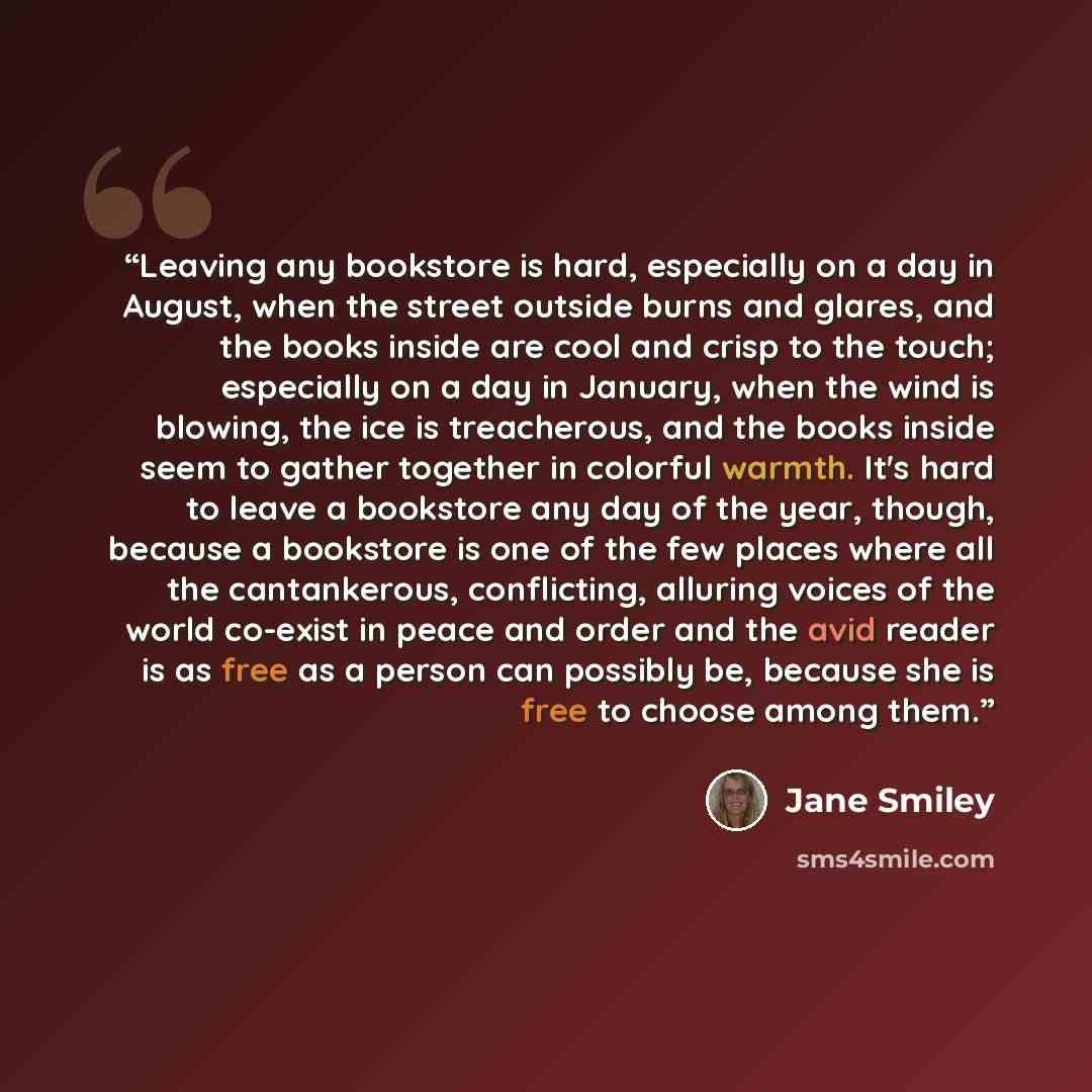 “Leaving any bookstore is hard, especially on a day in August, when the street outside burns and glares, and the books inside are cool and crisp to the touch; especially on a day in January, when the wind is blowing, the ice is treacherous, and the books inside seem to gather together in colorful…” quote by Jane Smiley