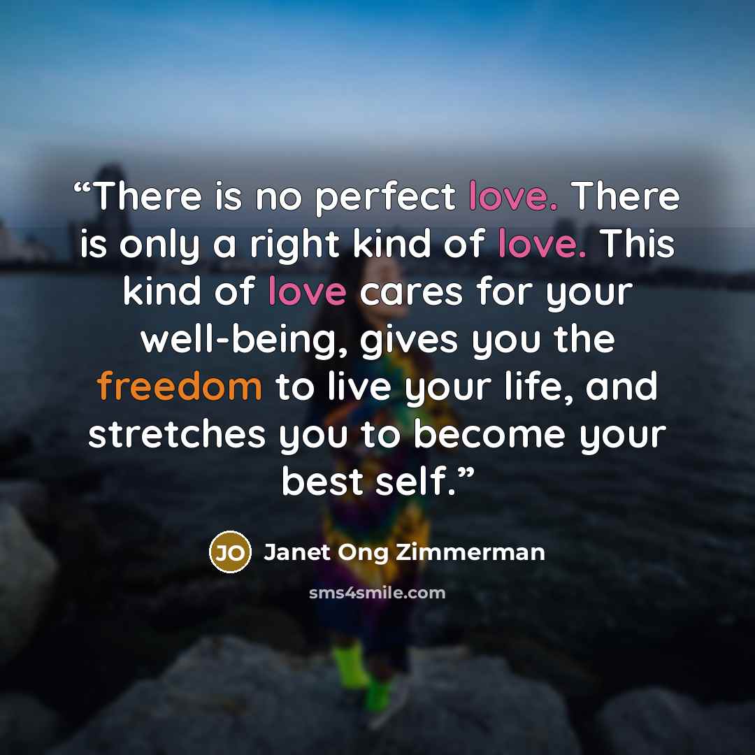 “There is no perfect love. There is only a right kind of love. This kind of love cares for your well-being, gives you the freedom to live your life, and stretches you to become your best self.” quote by Janet Ong Zimmerman