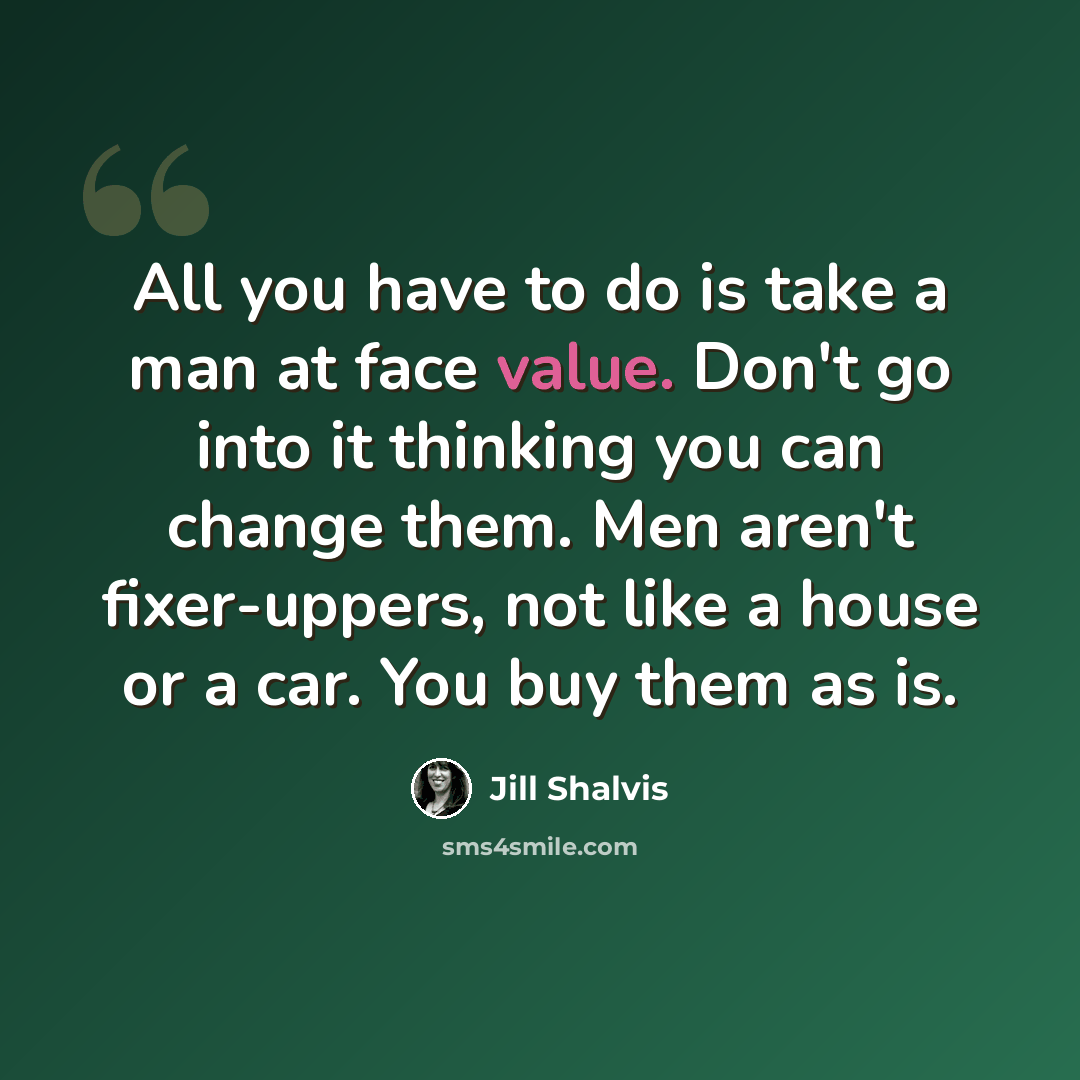 “All you have to do is take a man at face value. Don't go into it thinking you can change them. Men aren't fixer-uppers, not like a house or a car. You buy them as is.” quote by Jill Shalvis