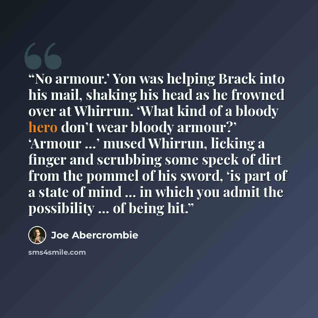 “No armour.’ Yon was helping Brack into his mail, shaking his head as he frowned over at Whirrun. ‘What kind of a bloody hero don’t wear bloody armour?’ ‘Armour …’ mused Whirrun, licking a finger and scrubbing some speck of dirt from the pommel of his sword, ‘is part of a state of mind … in which…” quote by Joe Abercrombie