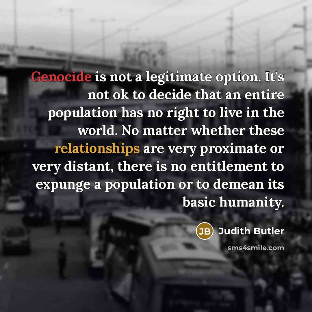 “Genocide is not a legitimate option. It's not ok to decide that an entire population has no right to live in the world. No matter whether these relationships are very proximate or very distant, there is no entitlement to expunge a population or to demean its basic humanity.” quote by Judith Butler