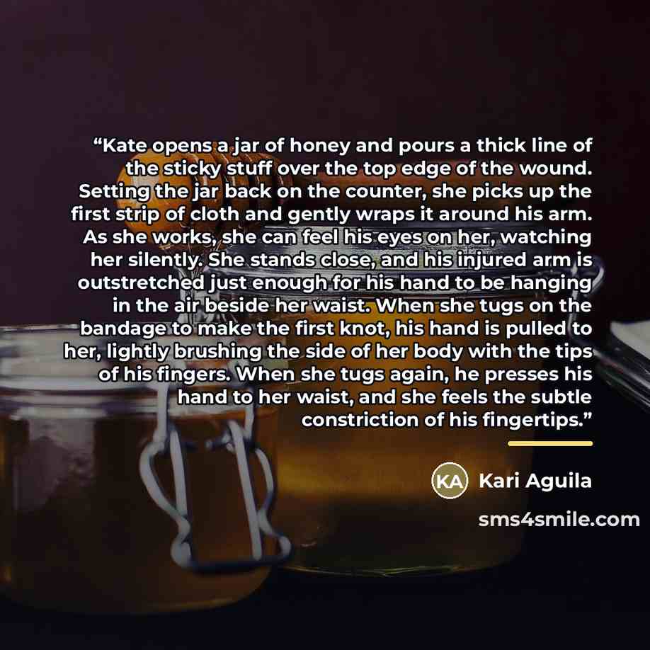 “Kate opens a jar of honey and pours a thick line of the sticky stuff over the top edge of the wound. Setting the jar back on the counter, she picks up the first strip of cloth and gently wraps it around his arm. As she works, she can feel his eyes on her, watching her silently. She stands close…” quote by Kari Aguila