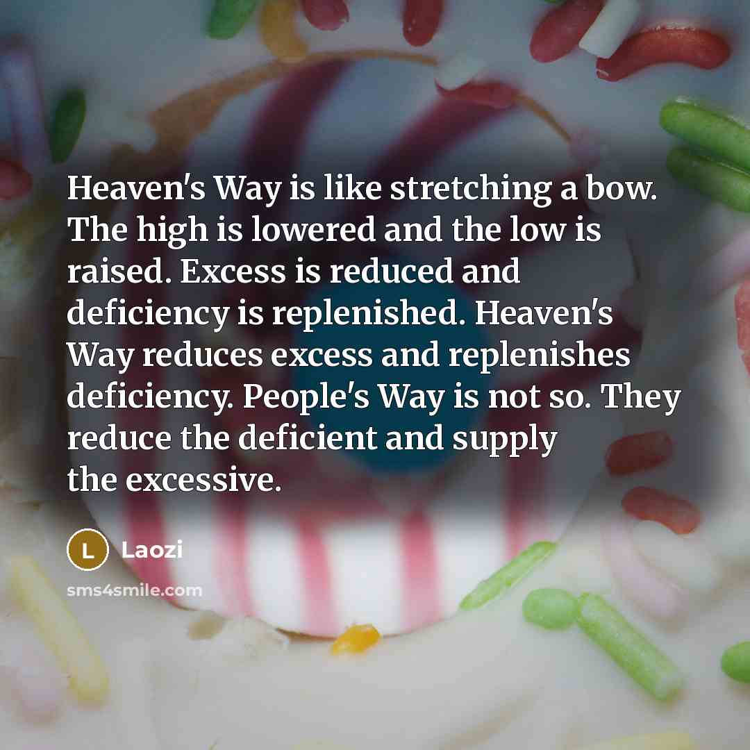 “Heaven's Way is like stretching a bow. The high is lowered and the low is raised. Excess is reduced and deficiency is replenished. Heaven's Way reduces excess and replenishes deficiency. People's Way is not so. They reduce the deficient and supply the excessive.” quote by Laozi